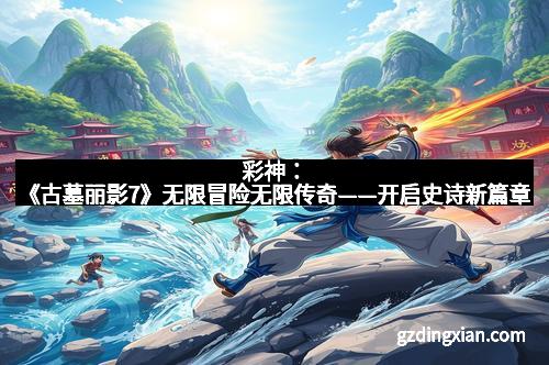 彩神：《古墓丽影7》无限冒险无限传奇——开启史诗新篇章